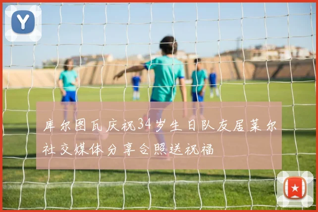 库尔图瓦庆祝34岁生日队友居莱尔社交媒体分享合照送祝福
