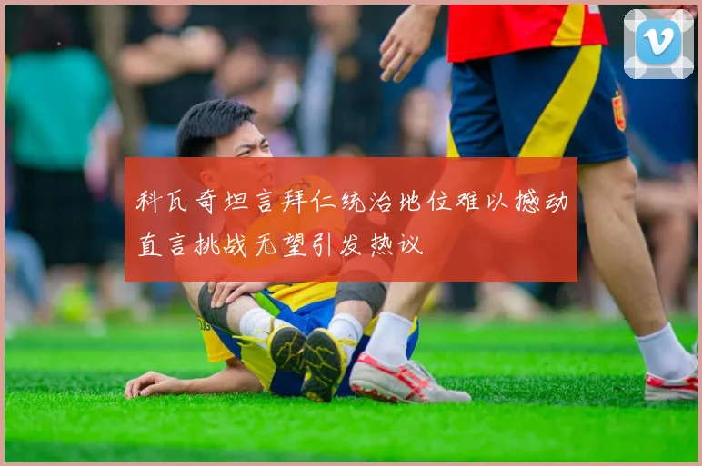 科瓦奇坦言拜仁统治地位难以撼动直言挑战无望引发热议