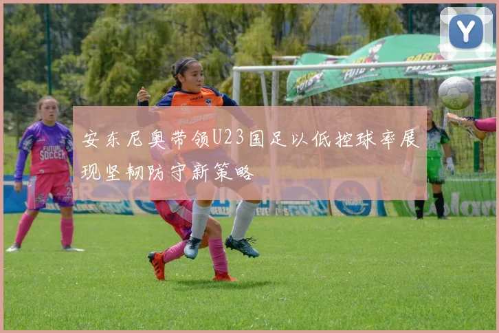 安东尼奥带领U23国足以低控球率展现坚韧防守新策略