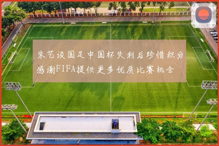 朱艺谈国足中国杯失利后珍惜积分感谢FIFA提供更多优质比赛机会