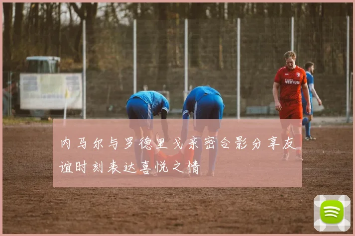 内马尔与罗德里戈亲密合影分享友谊时刻表达喜悦之情