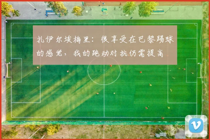扎伊尔埃梅里：很享受在巴黎踢球的感觉，我的跑动对抗仍需提高