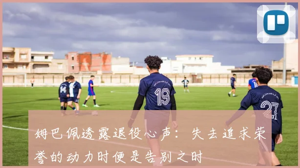 姆巴佩透露退役心声：失去追求荣誉的动力时便是告别之时