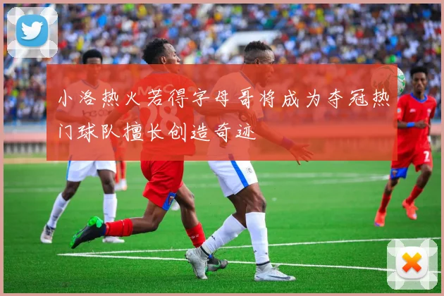 小洛热火若得字母哥将成为夺冠热门球队擅长创造奇迹