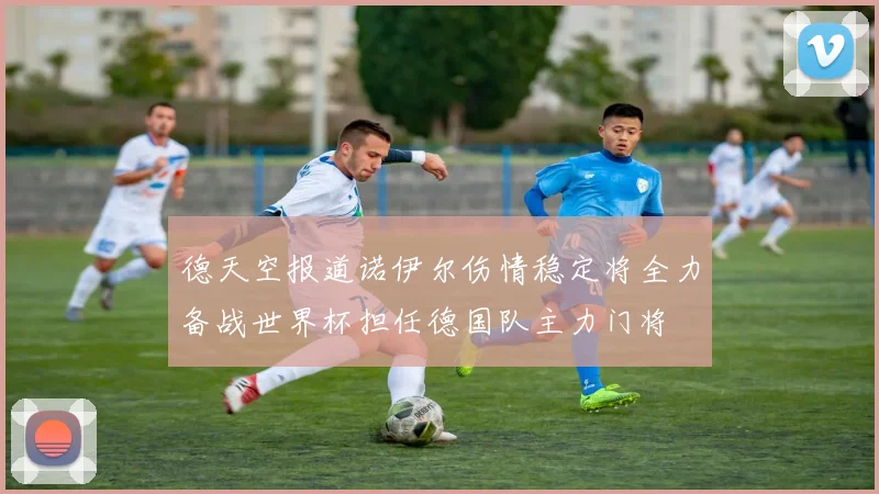 德天空报道诺伊尔伤情稳定将全力备战世界杯担任德国队主力门将