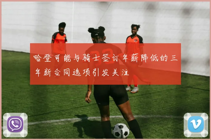 哈登可能与骑士签订年薪降低的三年新合同选项引发关注