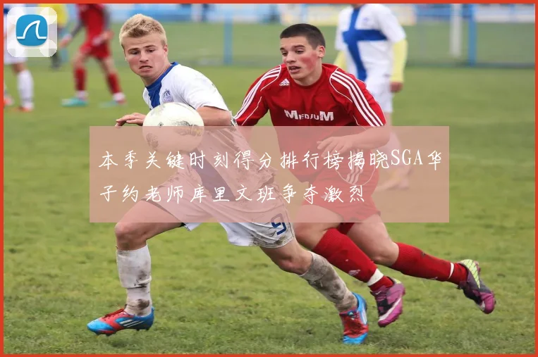 本季关键时刻得分排行榜揭晓SGA华子约老师库里文班争夺激烈