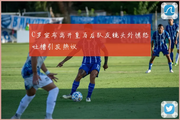 C罗宣布离开皇马后队友镜头外愤怒吐槽引发热议
