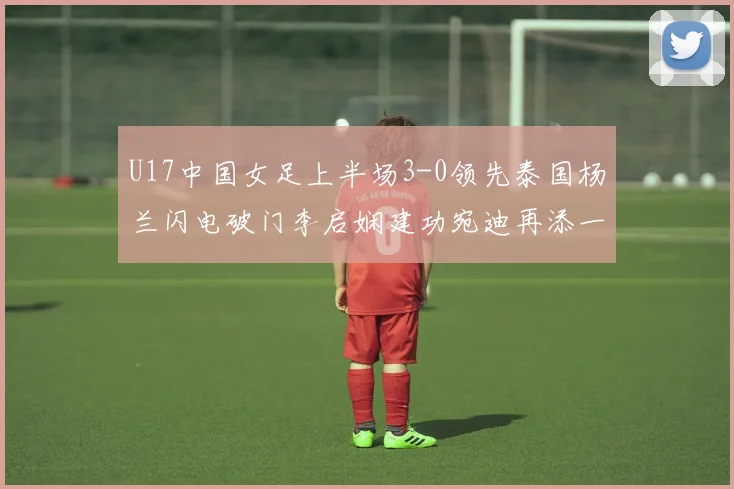 U17中国女足上半场3-0领先泰国杨兰闪电破门李启娴建功宛迪再添一分