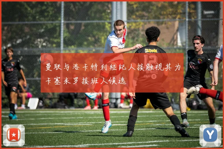 曼联与洛卡特利经纪人接触视其为卡塞米罗接班人候选