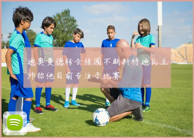 迪奥曼德转会传闻不断科特迪瓦主帅称他目前专注于比赛
