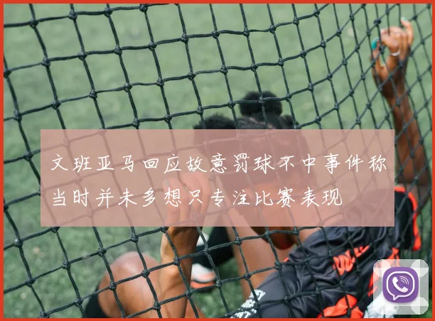 文班亚马回应故意罚球不中事件称当时并未多想只专注比赛表现