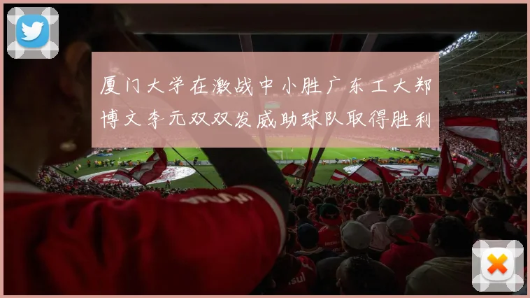 厦门大学在激战中小胜广东工大郑博文李元双双发威助球队取得胜利