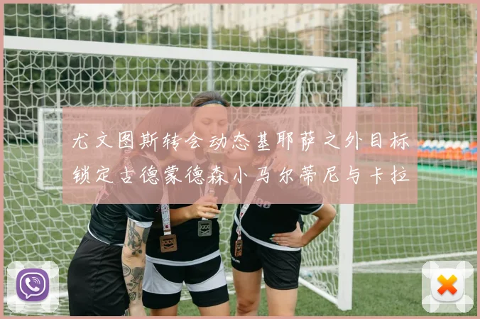 尤文图斯转会动态基耶萨之外目标锁定古德蒙德森小马尔蒂尼与卡拉斯科