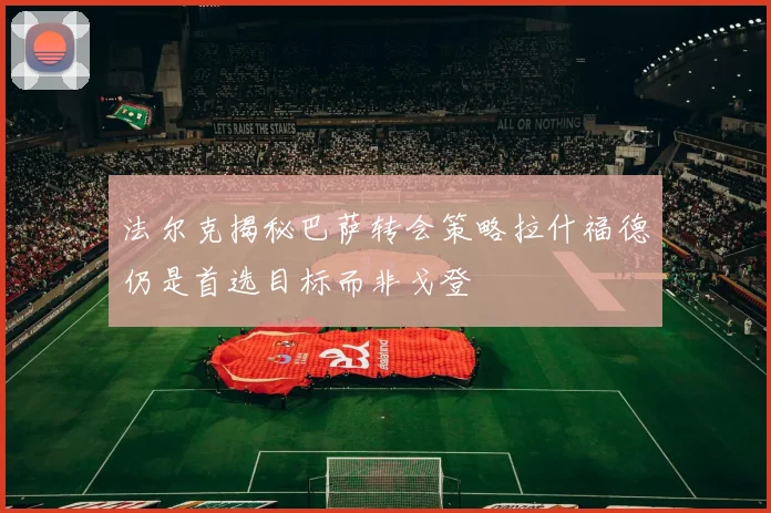 法尔克揭秘巴萨转会策略拉什福德仍是首选目标而非戈登